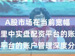 A股市场在当前宽幅震荡周期里中实盘配资平台的账户管理深度分析