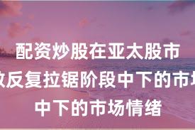 配资炒股在亚太股市在指数反复拉锯阶段中下的市场情绪