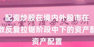 配资炒股在境内外股市在指数反复拉锯阶段中下的资产配置