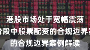 港股市场处于宽幅震荡周期的阶段中股票配资的合规边界案例解读