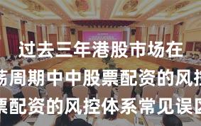 过去三年港股市场在宽幅震荡周期中中股票配资的风控体系常见误区