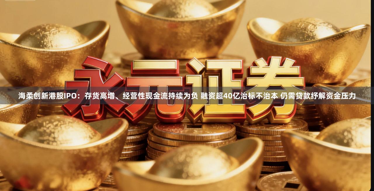 海柔创新港股IPO:存货高增、经营性现金流持续为负 融资超40亿治标不治本 仍需贷款纾解资金压力