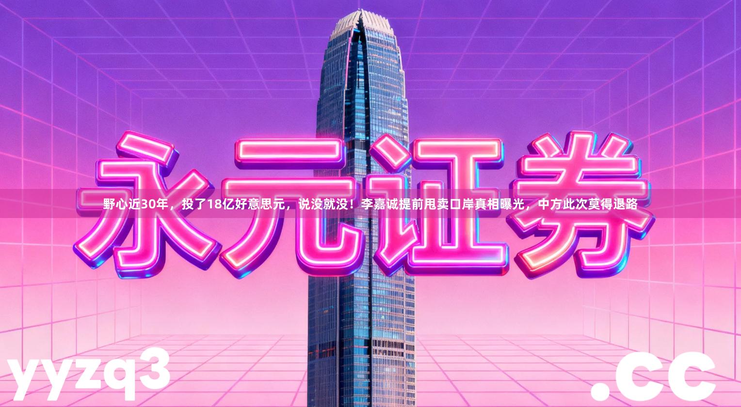 野心近30年，投了18亿好意思元，说没就没！李嘉诚提前甩卖口岸真相曝光，中方此次莫得退路